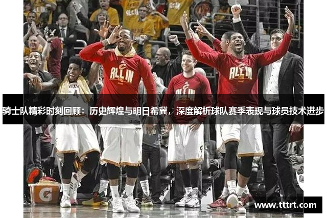 骑士队精彩时刻回顾：历史辉煌与明日希冀，深度解析球队赛季表现与球员技术进步