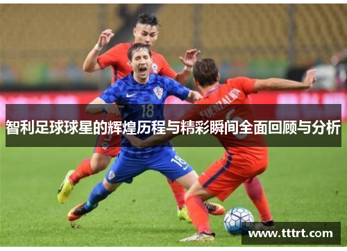 智利足球球星的辉煌历程与精彩瞬间全面回顾与分析