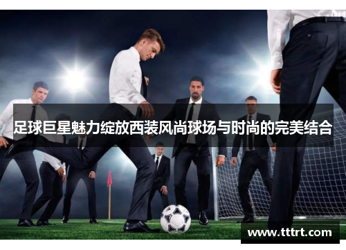 足球巨星魅力绽放西装风尚球场与时尚的完美结合