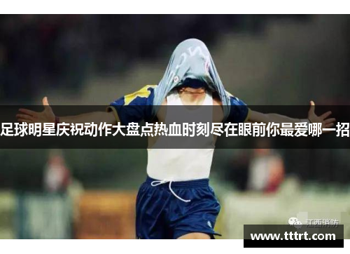 足球明星庆祝动作大盘点热血时刻尽在眼前你最爱哪一招