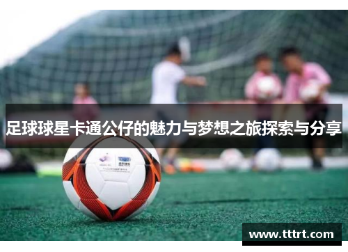 足球球星卡通公仔的魅力与梦想之旅探索与分享