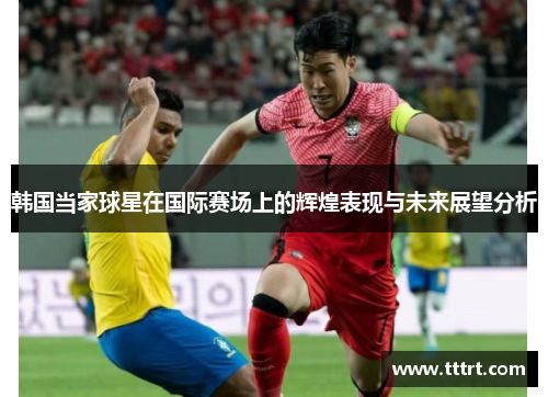 韩国当家球星在国际赛场上的辉煌表现与未来展望分析