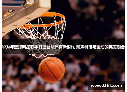 华为与篮球明星联手打造智能体育新时代 聚焦科技与运动的完美融合