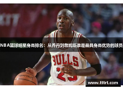 NBA篮球明星身高排名：从乔丹到詹姆斯谁是最具身高优势的球员