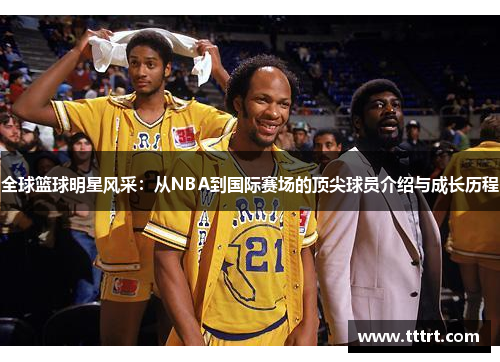 全球篮球明星风采：从NBA到国际赛场的顶尖球员介绍与成长历程